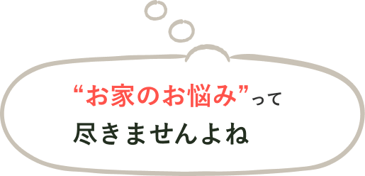 “お家のお悩み”って尽きませんよね